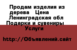 Продам изделия из дерева › Цена ­ 500 - Ленинградская обл. Подарки и сувениры » Услуги   